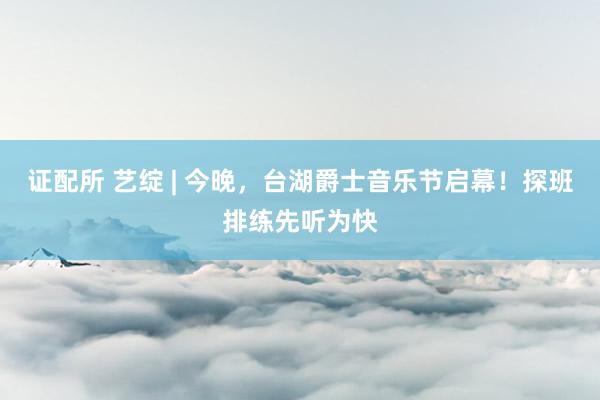 证配所 艺绽 | 今晚，台湖爵士音乐节启幕！探班排练先听为快