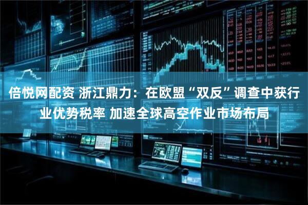 倍悦网配资 浙江鼎力：在欧盟“双反”调查中获行业优势税率 加速全球高空作业市场布局