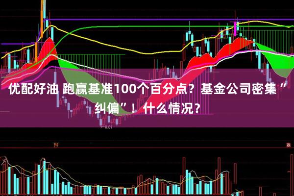 优配好油 跑赢基准100个百分点？基金公司密集“纠偏”！什么情况？