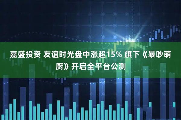 嘉盛投资 友谊时光盘中涨超15% 旗下《暴吵萌厨》开启全平台公测