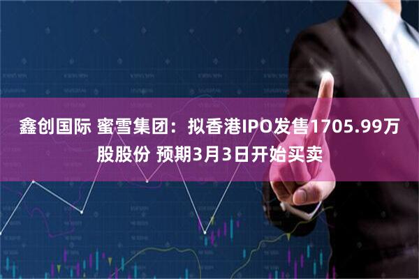 鑫创国际 蜜雪集团：拟香港IPO发售1705.99万股股份 预期3月3日开始买卖