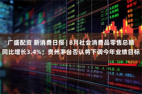 广盛配资 新消费日报 | 8月社会消费品零售总额同比增长3.4%；贵州茅台否认将下调今年业绩目标