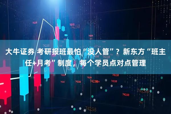 大牛证券 考研报班最怕“没人管”？新东方“班主任+月考”制度，每个学员点对点管理