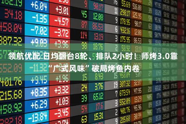 领航优配 日均翻台8轮、排队2小时！师烤3.0靠“广式风味”破局烤鱼内卷